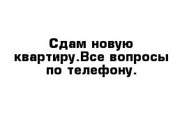 Сдам новую квартиру.Все вопросы по телефону.